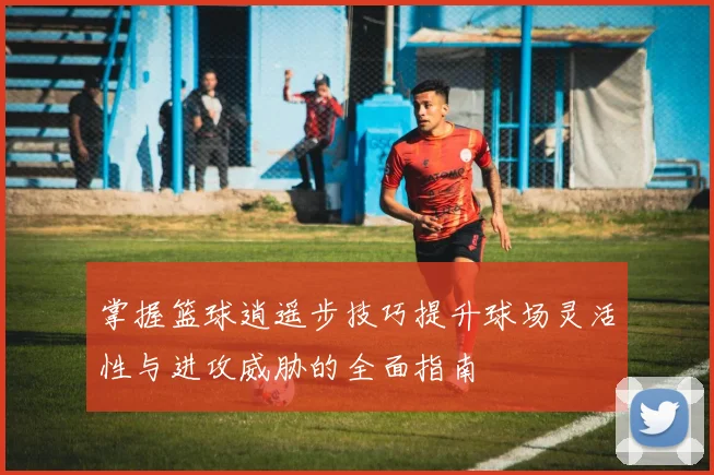 掌握篮球逍遥步技巧提升球场灵活性与进攻威胁的全面指南