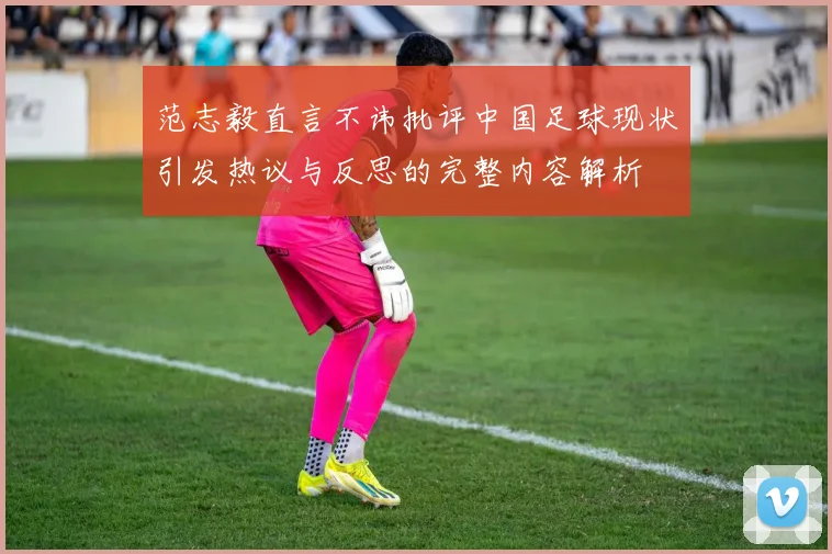 范志毅直言不讳批评中国足球现状引发热议与反思的完整内容解析