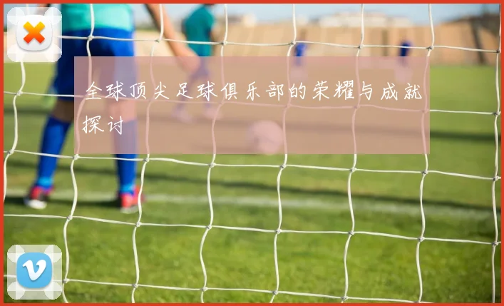 全球顶尖足球俱乐部的荣耀与成就探讨
