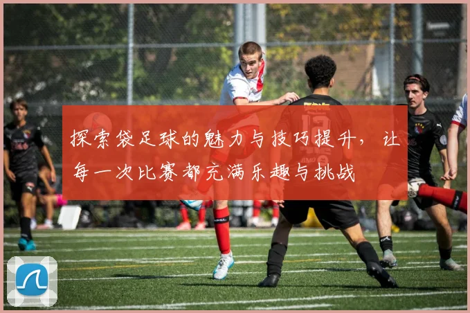 探索袋足球的魅力与技巧提升，让每一次比赛都充满乐趣与挑战