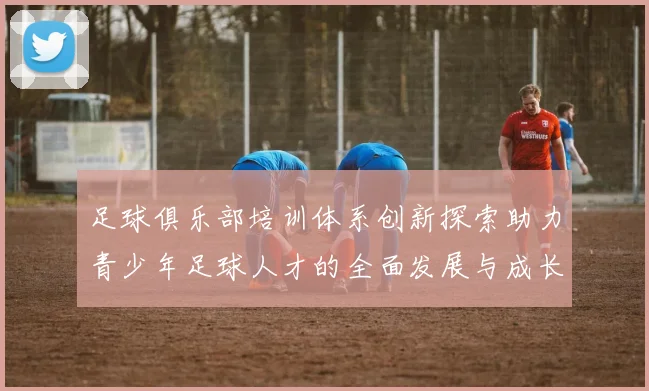 足球俱乐部培训体系创新探索助力青少年足球人才的全面发展与成长